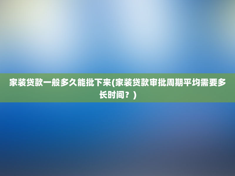 家装贷款一般多久能批下来(家装贷款审批周期平均需要多长时间？)