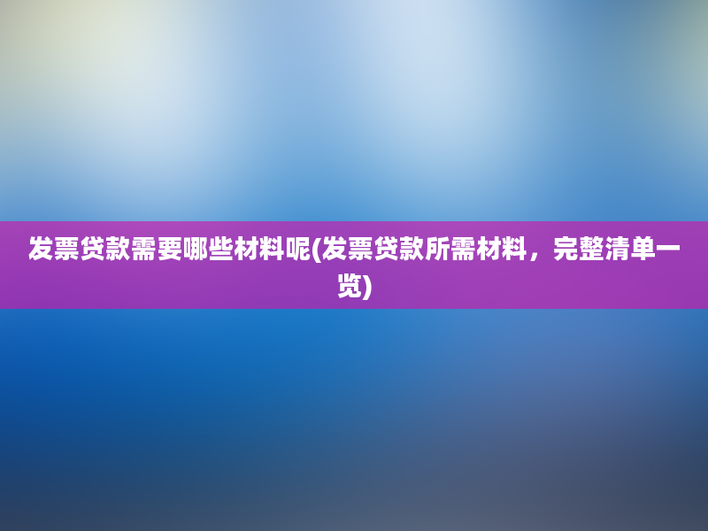 发票贷款需要哪些材料呢(发票贷款所需材料，完整清单一览)