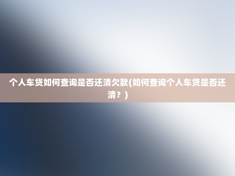 个人车贷如何查询是否还清欠款(如何查询个人车贷是否还清？)