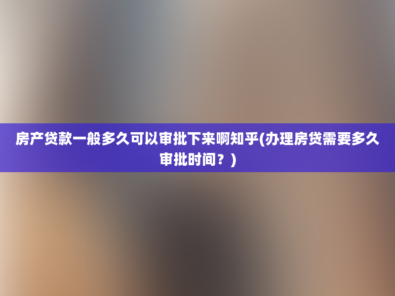 房产贷款一般多久可以审批下来啊知乎(办理房贷需要多久审批时间？)