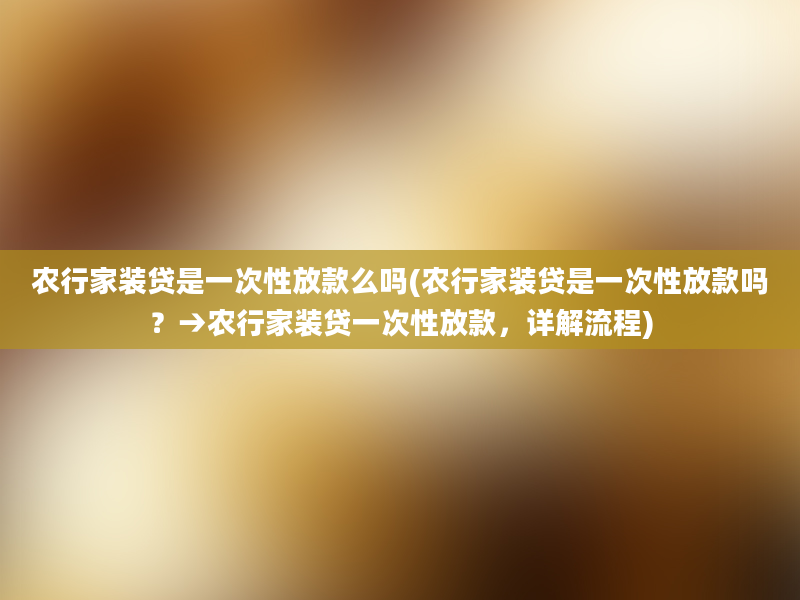 农行家装贷是一次性放款么吗(农行家装贷是一次性放款吗？→农行家装贷一次性放款，详解流程)