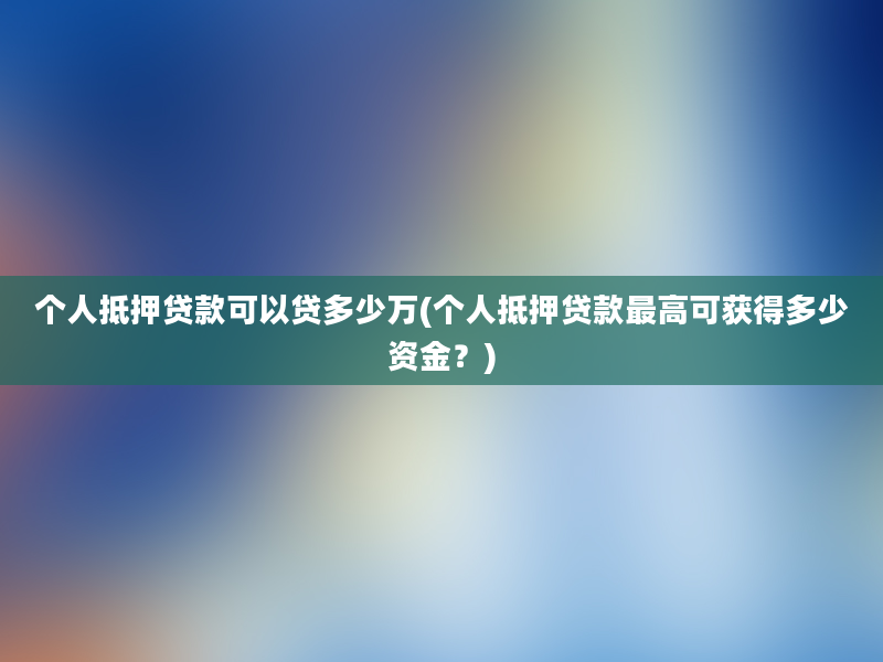 个人抵押贷款可以贷多少万(个人抵押贷款最高可获得多少资金？)