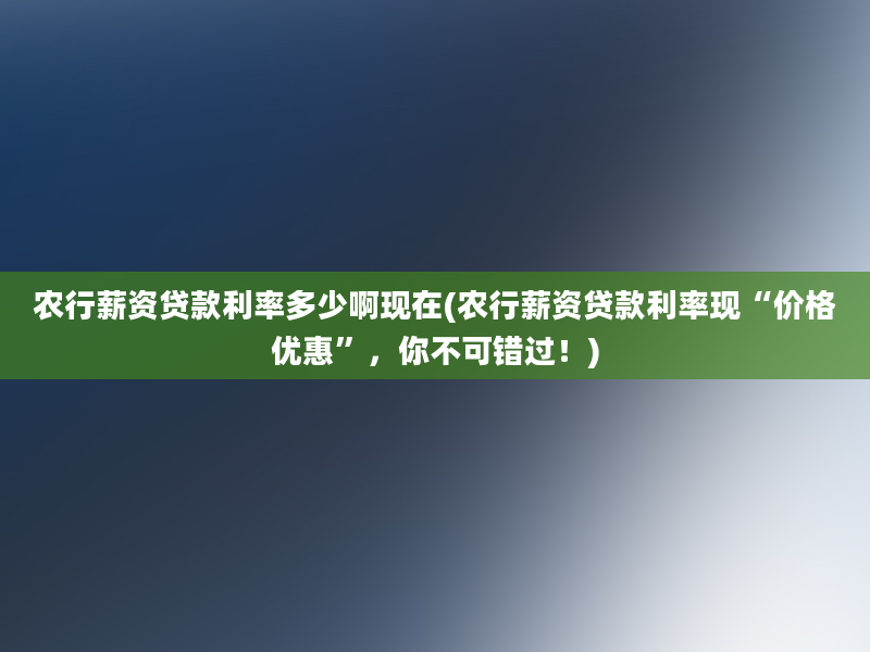 农行薪资贷款利率多少啊现在(农行薪资贷款利率现“价格优惠”，你不可错过！)