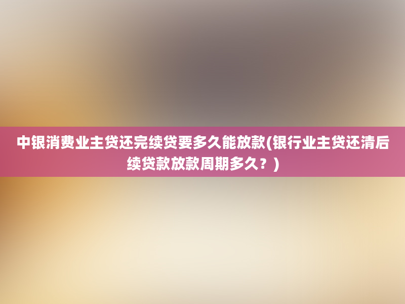 中银消费业主贷还完续贷要多久能放款(银行业主贷还清后续贷款放款周期多久？)