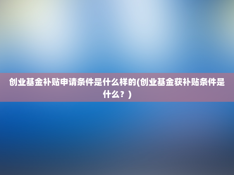 创业基金补贴申请条件是什么样的(创业基金获补贴条件是什么？)