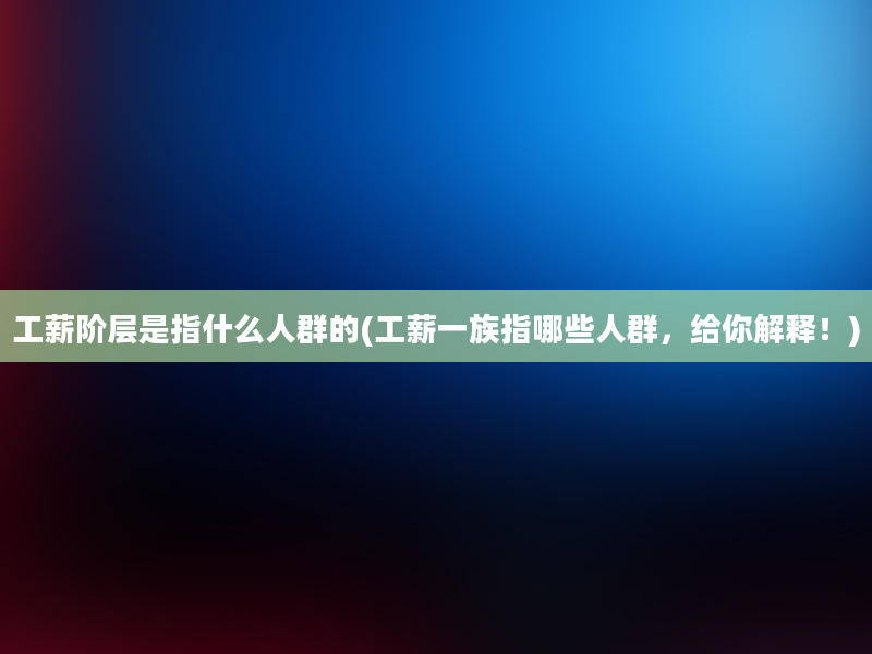 工薪阶层是指什么人群的(工薪一族指哪些人群，给你解释！)