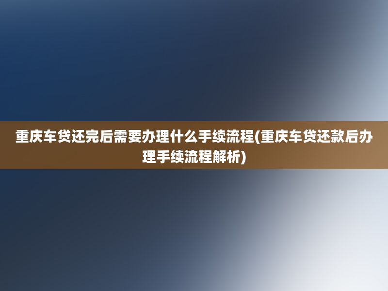 重庆车贷还完后需要办理什么手续流程(重庆车贷还款后办理手续流程解析)