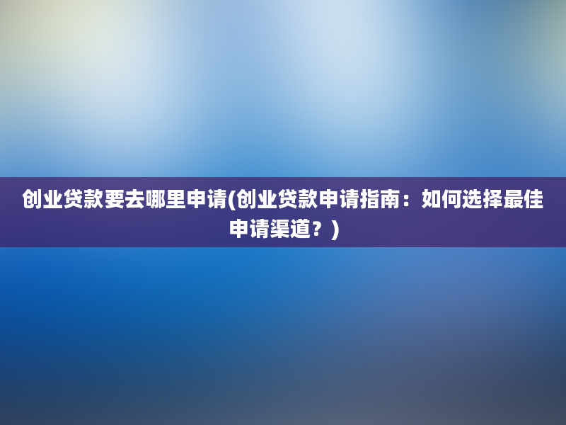 创业贷款要去哪里申请(创业贷款申请指南：如何选择最佳申请渠道？)