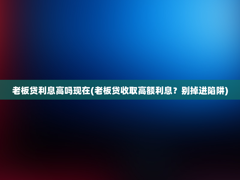 老板贷利息高吗现在(老板贷收取高额利息？别掉进陷阱)