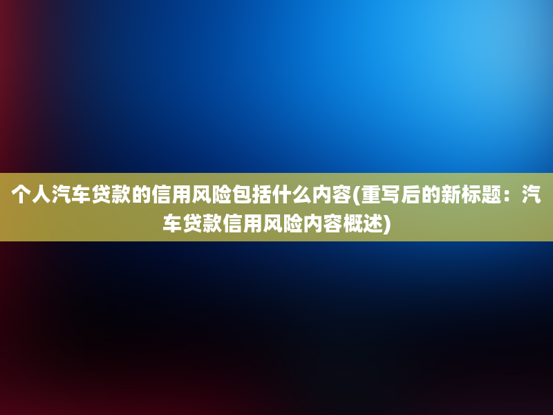 个人汽车贷款的信用风险包括什么内容(重写后的新标题：汽车贷款信用风险内容概述)