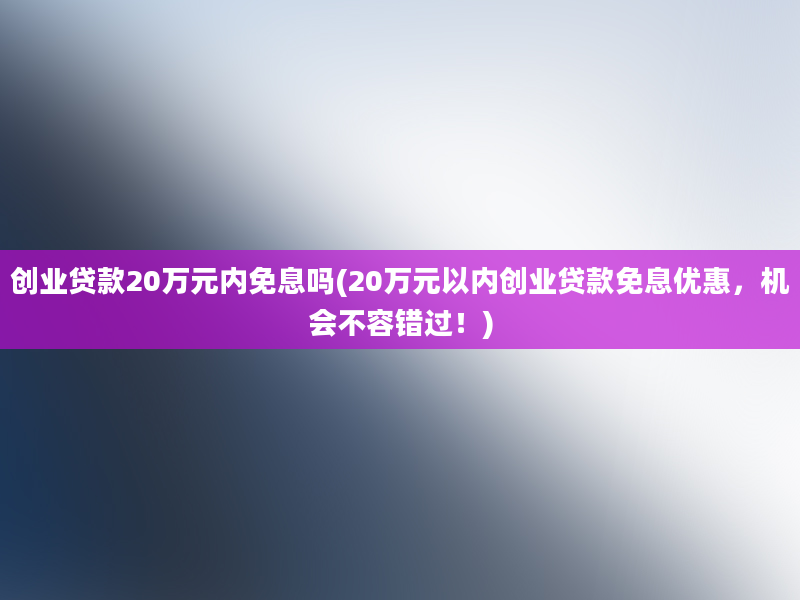 创业贷款20万元内免息吗(20万元以内创业贷款免息优惠，机会不容错过！)