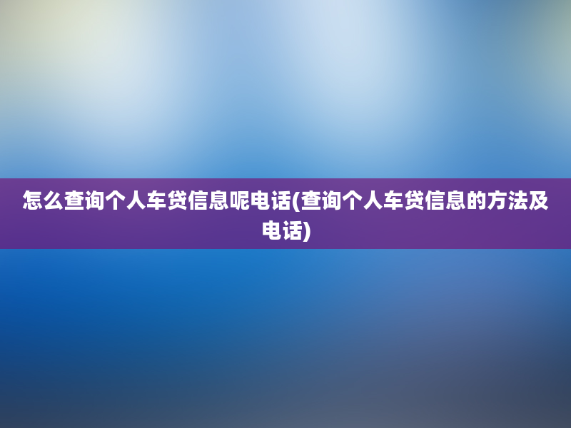 怎么查询个人车贷信息呢电话(查询个人车贷信息的方法及电话)