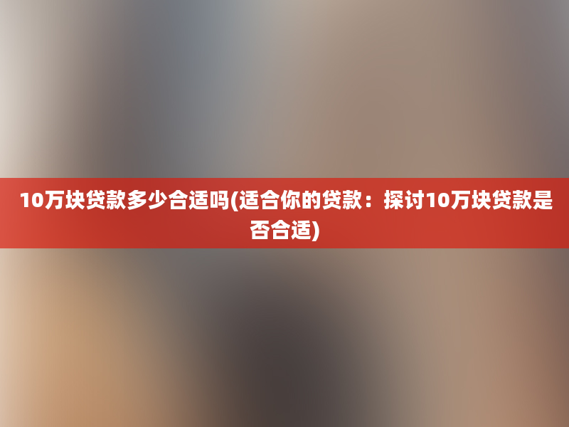 10万块贷款多少合适吗(适合你的贷款：探讨10万块贷款是否合适)