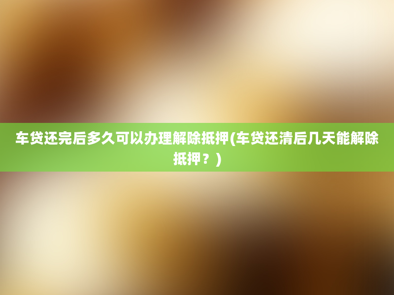 车贷还完后多久可以办理解除抵押(车贷还清后几天能解除抵押？)