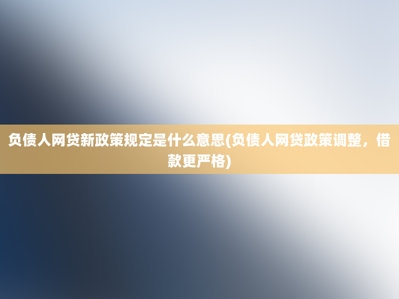 负债人网贷新政策规定是什么意思(负债人网贷政策调整，借款更严格)