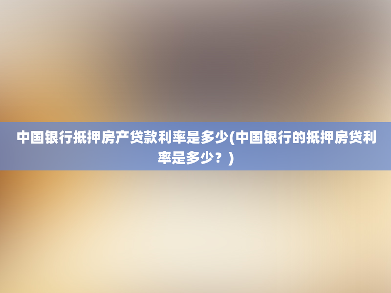 中国银行抵押房产贷款利率是多少(中国银行的抵押房贷利率是多少？)