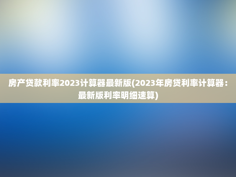 房产贷款利率2023计算器最新版(2023年房贷利率计算器：最新版利率明细速算)