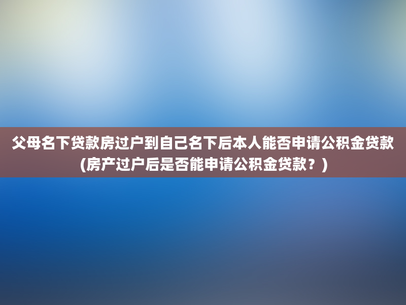 父母名下贷款房过户到自己名下后本人能否申请公积金贷款(房产过户后是否能申请公积金贷款？)