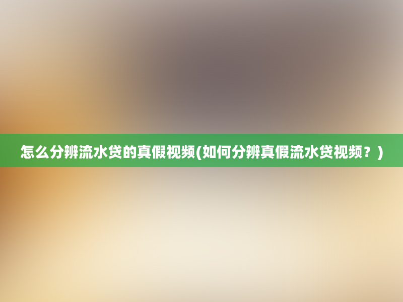 怎么分辨流水贷的真假视频(如何分辨真假流水贷视频？)