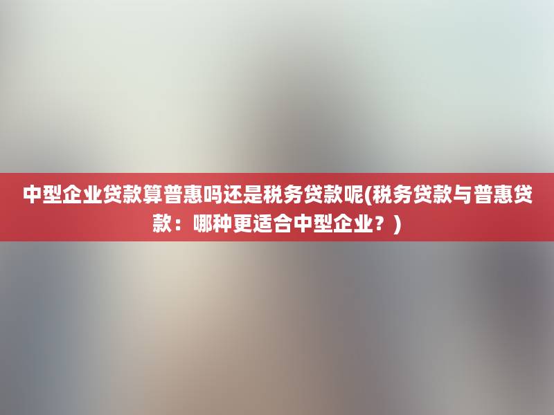 中型企业贷款算普惠吗还是税务贷款呢(税务贷款与普惠贷款：哪种更适合中型企业？)