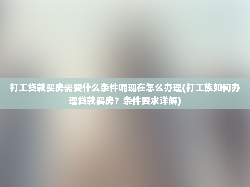 打工贷款买房需要什么条件呢现在怎么办理(打工族如何办理贷款买房？条件要求详解)