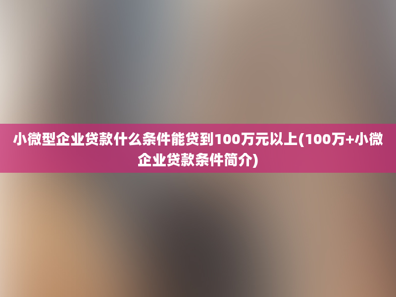 小微型企业贷款什么条件能贷到100万元以上(100万+小微企业贷款条件简介)