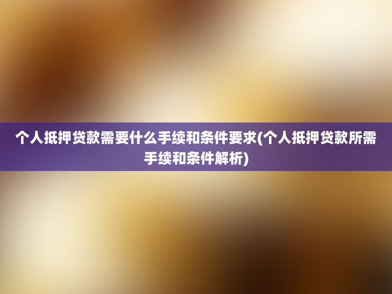 个人抵押贷款需要什么手续和条件要求(个人抵押贷款所需手续和条件解析)