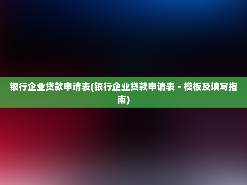 银行企业贷款申请表(银行企业贷款申请表 - 模板及填写指南)