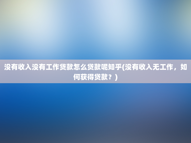 没有收入没有工作贷款怎么贷款呢知乎(没有收入无工作，如何获得贷款？)