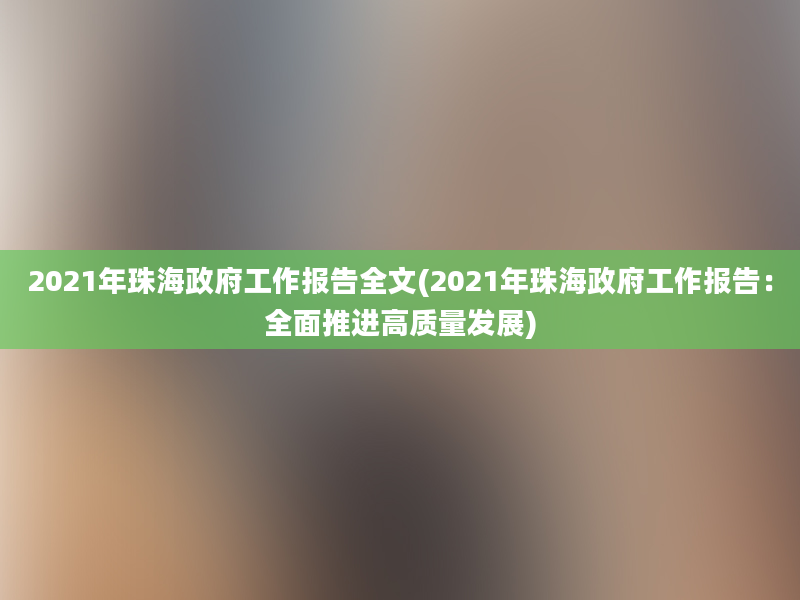 2021年珠海政府工作报告全文(2021年珠海政府工作报告：全面推进高质量发展)