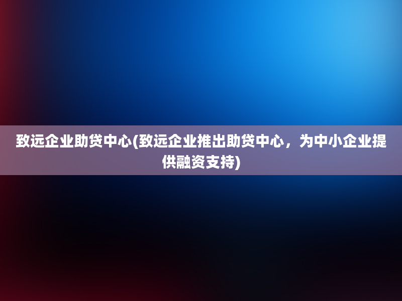 致远企业助贷中心(致远企业推出助贷中心，为中小企业提供融资支持)