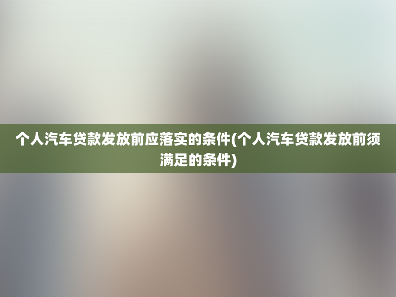 个人汽车贷款发放前应落实的条件(个人汽车贷款发放前须满足的条件)