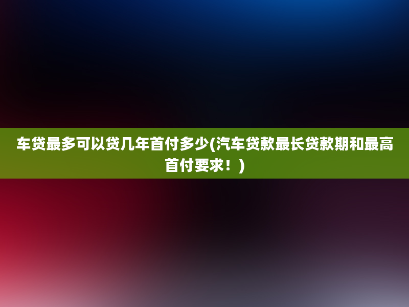 车贷最多可以贷几年首付多少(汽车贷款最长贷款期和最高首付要求！)