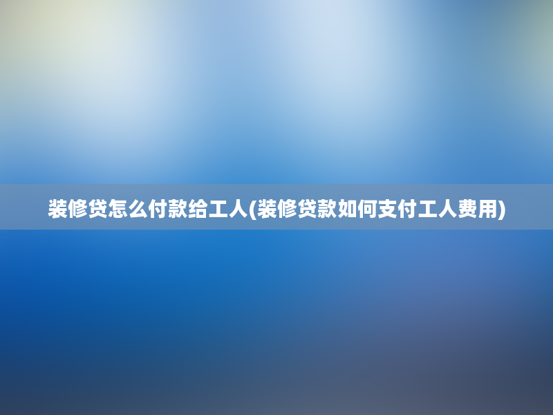 装修贷怎么付款给工人(装修贷款如何支付工人费用)