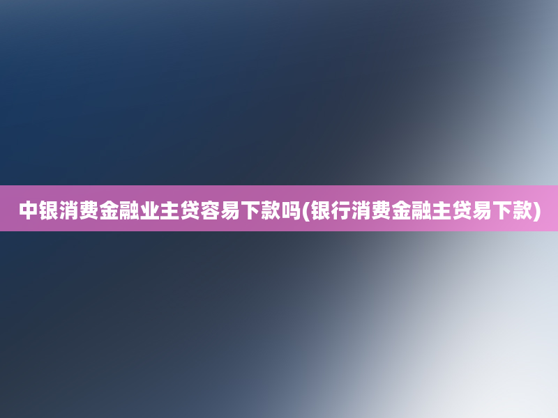 中银消费金融业主贷容易下款吗(银行消费金融主贷易下款)