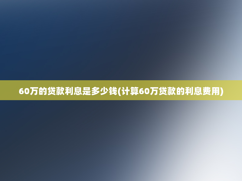 60万的贷款利息是多少钱(计算60万贷款的利息费用)