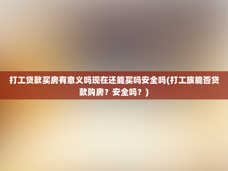 打工贷款买房有意义吗现在还能买吗安全吗(打工族能否贷款购房？安全吗？)