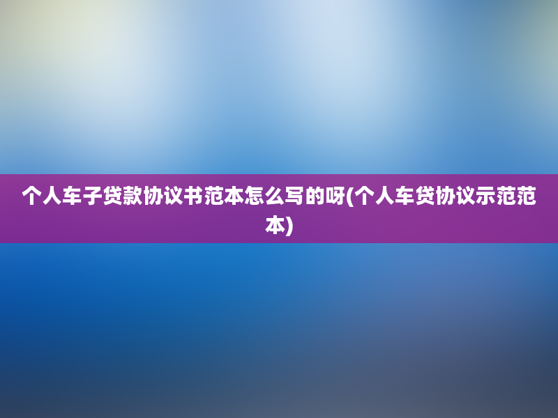 个人车子贷款协议书范本怎么写的呀(个人车贷协议示范范本)