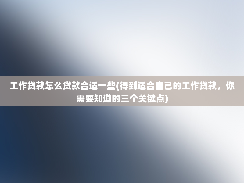 工作贷款怎么贷款合适一些(得到适合自己的工作贷款，你需要知道的三个关键点)