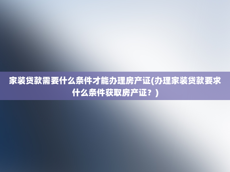 家装贷款需要什么条件才能办理房产证(办理家装贷款要求什么条件获取房产证？)