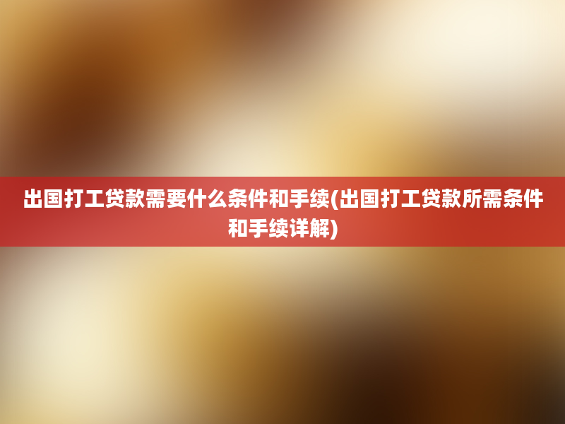 出国打工贷款需要什么条件和手续(出国打工贷款所需条件和手续详解)