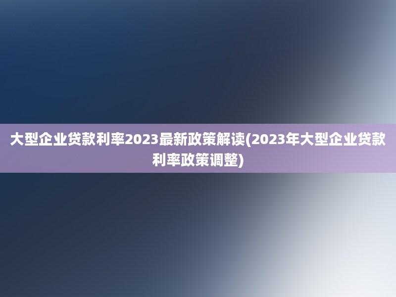 大型企业贷款利率2023最新政策解读(2023年大型企业贷款利率政策调整)