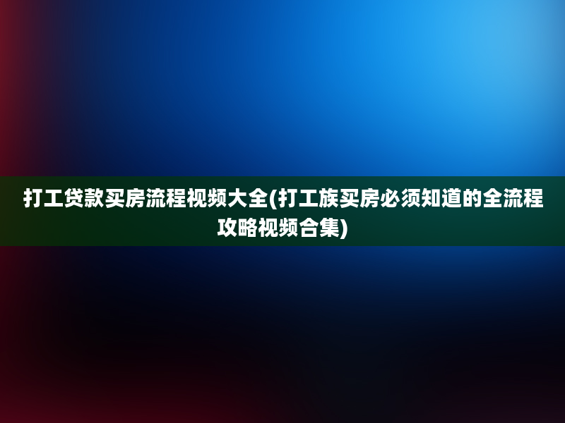 打工贷款买房流程视频大全(打工族买房必须知道的全流程攻略视频合集)