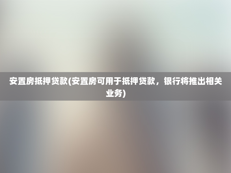 安置房抵押贷款(安置房可用于抵押贷款，银行将推出相关业务)