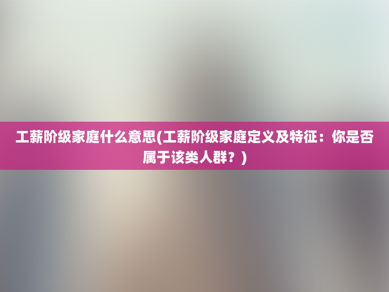 工薪阶级家庭什么意思(工薪阶级家庭定义及特征：你是否属于该类人群？)