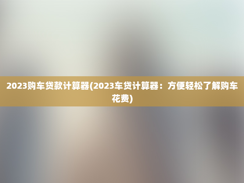 2023购车贷款计算器(2023车贷计算器：方便轻松了解购车花费)