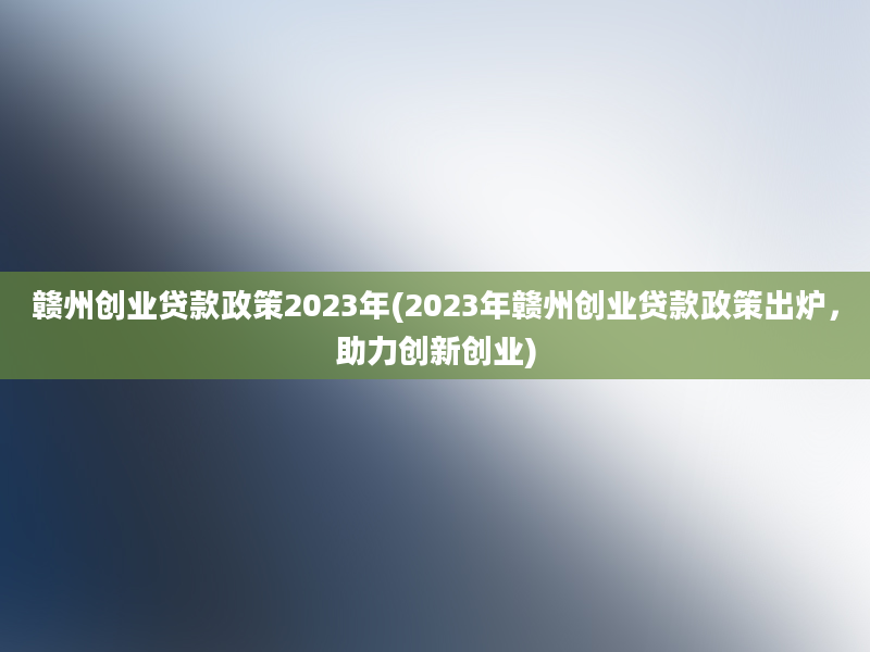 赣州创业贷款政策2023年(2023年赣州创业贷款政策出炉，助力创新创业)