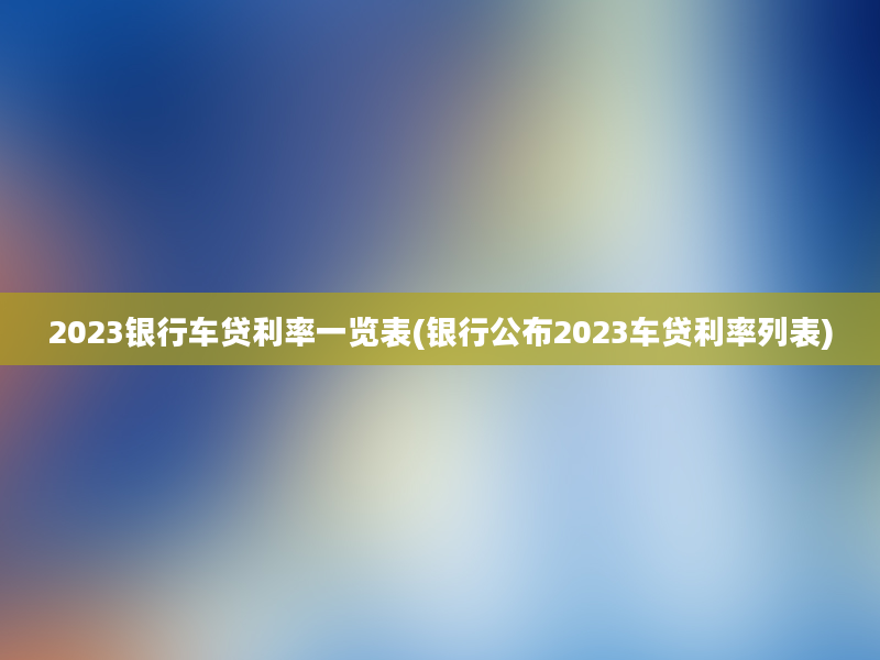 2023银行车贷利率一览表(银行公布2023车贷利率列表)