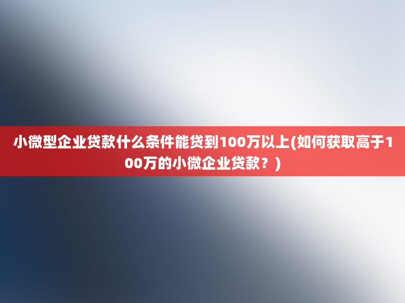 小微型企业贷款什么条件能贷到100万以上(如何获取高于100万的小微企业贷款？)