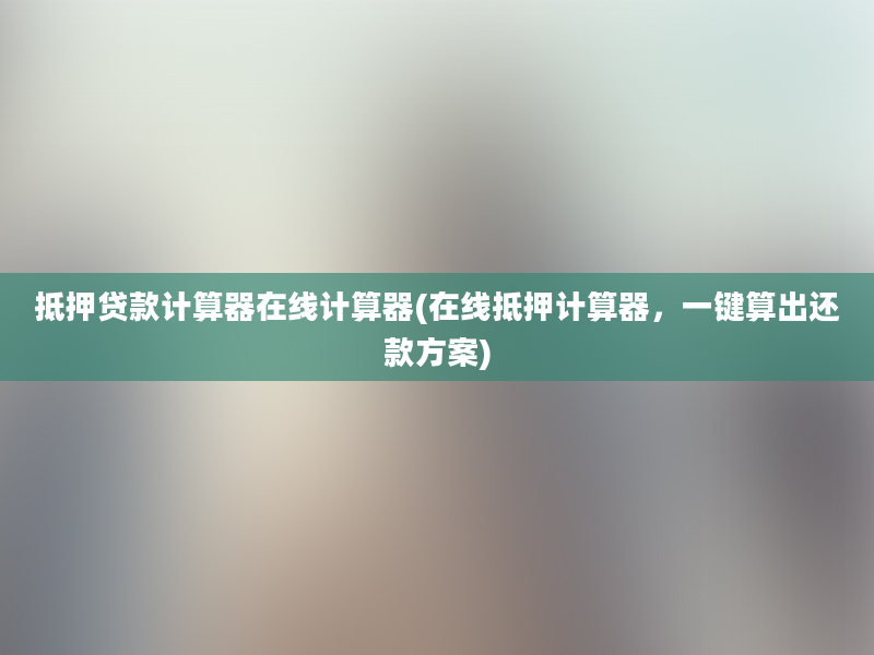 抵押贷款计算器在线计算器(在线抵押计算器，一键算出还款方案)